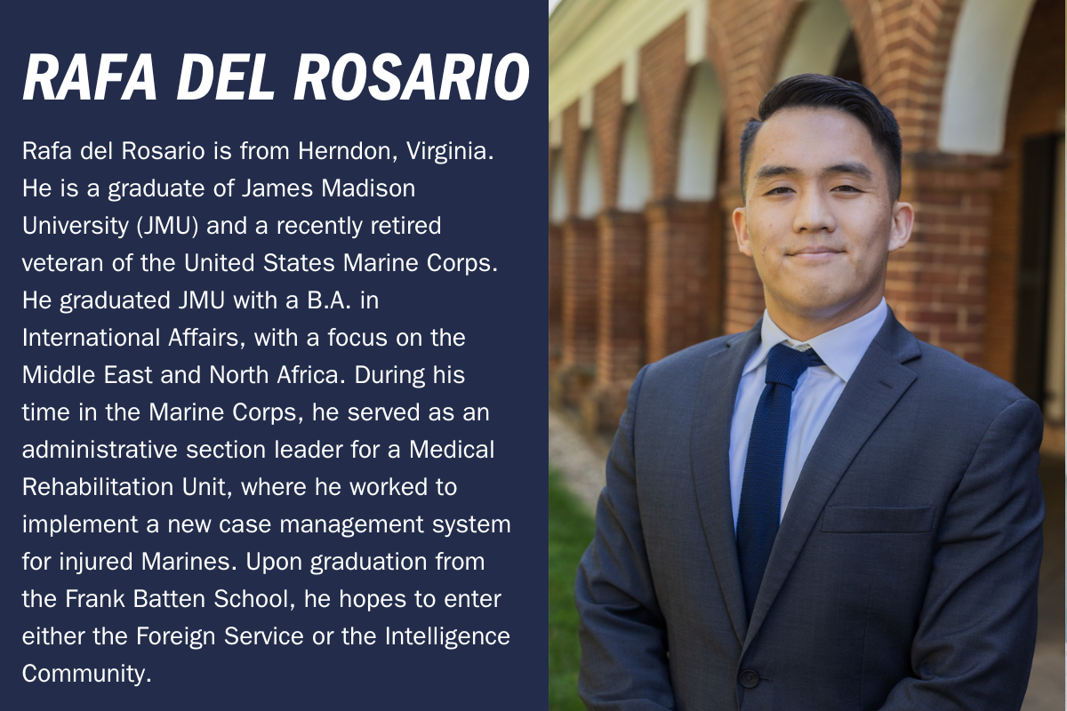 Rafa del Rosario is from Herndon, Virginia. He is a graduate of James Madison University (JMU) and a recently retired veteran of the United States Marine Corps. He graduated JMU with a B.A. in International Affairs, with a focus on the Middle East and North Africa. During his time in the Marine Corps, he served as an administrative section leader for a Medical Rehabilitation Unit, where he worked to implement a new case management system for injured Marines. Upon graduation from the Frank Batten School, he hopes to enter either the Foreign Service or the Intelligence Community.